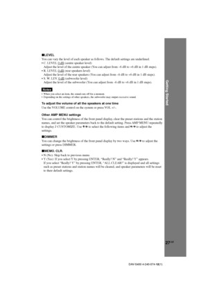 Page 27Getting Started
27GB
DAV-S400 4-240-074-12(1)
xLEVEL
You can vary the level of each speaker as follows. The default settings are underlined.
•C. LEVEL 
0 dB (centre speaker level)
Adjust the level of the centre speaker (You can adjust from –6 dB to +6 dB in 1 dB steps).
•R. LEVEL 
0 dB (rear speakers level)
Adjust the level of the rear speakers (You can adjust from –6 dB to +6 dB in 1 dB steps).
•S. W. LEV. 
0 dB (subwoofer level)
Adjust the level of the subwoofer (You can adjust from –6 dB to +6 dB in 1...