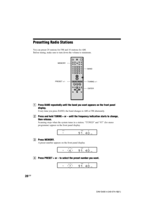 Page 2828GB
DAV-S400 4-240-074-12(1)
Presetting Radio Stations
You can preset 20 stations for FM and 10 stations for AM.
Before tuning, make sure to turn down the volume to minimum.
1Press BAND repeatedly until the band you want appears on the front panel
display.
Every time you press BAND, the band changes to AM or FM alternately.
2Press and hold TUNING + or – until the frequency indication starts to change,
then release.
Scanning stops when the system tunes in a station. “TUNED” and “ST” (for stereo...