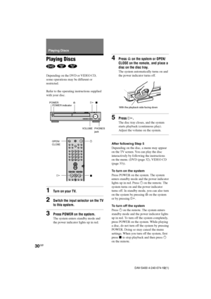 Page 3030GB
DAV-S400 4-240-074-12(1)
Playing Discs
  
Depending on the DVD or VIDEO CD,
some operations may be different or
restricted.
Refer to the operating instructions supplied
with your disc.
1Turn on your TV.
2Switch the input selector on the TV
to this system.
3Press POWER on the system.
The system enters standby mode and
the power indicator lights up in red. Playing Discs
4Press A on the system or OPEN/
CLOSE on the remote, and place a
disc on the disc tray.
The system automatically turns on and
the...