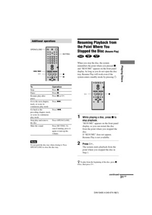 Page 3131GB
Playing Discs
DAV-S400 4-240-074-12(1)
Resuming Playback from
the Point Where You
Stopped the Disc 
(Resume Play)
  
When you stop the disc, the system
remembers the point where you pressed x
and “RESUME” appears on the front panel
display. As long as you do not open the disc
tray, Resume Play will work even if the
system enters standby mode by pressing 1.
1While playing a disc, press x to
stop playback.
“RESUME” appears on the front panel
display, so you can restart the disc
from the point where...