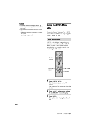 Page 3232GB
DAV-S400 4-240-074-12(1)
Notes
•Depending on where you stopped the disc, the
system may not resume playback from exactly the
same point.
•The point where you stopped playing is cleared
when:
–you turn the power off by pressing POWER on
the system.
–you change the play mode.Using the DVD’s Menu
Some discs have a “title menu” or a “DVD
menu.” On some DVDs, this may simply be
called a “menu” or “title.”
Using the title menu
A DVD is divided into long sections of a
picture or a music feature called...