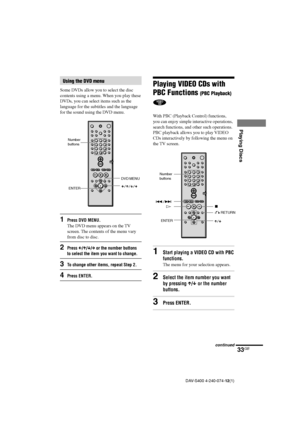 Page 3333GB
Playing Discs
DAV-S400 4-240-074-12(1)
Playing VIDEO CDs with
PBC Functions 
(PBC Playback)
With PBC (Playback Control) functions,
you can enjoy simple interactive operations,
search functions, and other such operations.
PBC playback allows you to play VIDEO
CDs interactively by following the menu on
the TV screen.
1Start playing a VIDEO CD with PBC
functions.
The menu for your selection appears.
2Select the item number you want
by pressing X/x or the number
buttons.
3Press ENTER.
O RETURN ./>
Hx...