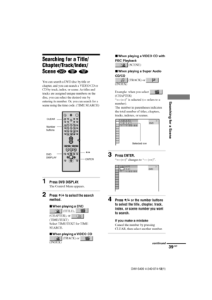 Page 3939GB
Searching for a Scene
DAV-S400 4-240-074-12(1)
1 8 ( 
3 4 ) 1 2 ( 
2 7 )T       1 : 3 2 : 5 5DVD                    
Searching for a Title/
Chapter/Track/Index/
Scene 
  
You can search a DVD disc by title or
chapter, and you can search a VIDEO CD or
CD by track, index, or scene. As titles and
tracks are assigned unique numbers on the
disc, you can select the desired one by
entering its number. Or, you can search for a
scene using the time code. (TIME SEARCH)
1Press DVD DISPLAY.
The Control Menu...