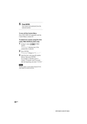 Page 4040GB
DAV-S400 4-240-074-12(1)
5Press ENTER.
The system starts playback from the
selected number.
To turn off the Control Menu
Press DVD DISPLAY repeatedly until the
Control Menu is turned off.
To search for a scene using the time
code (TIME SEARCH) (DVD only)
1In Step 2, select  (TIME/
TEXT).
“T 
**:
**:
**” (playing time of the
current title) is selected.
2Press ENTER.
“T 
**:
**:
**” changes to “T --:--:--.”
3Input the time code using the number
buttons, then press ENTER.
For example, to find the scene...