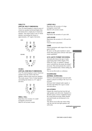 Page 4747GB
Sound Adjustments
DAV-S400 4-240-074-12(1)
V.MULTI D.
(VIRTUAL MULTI DIMENSION)
Uses 3D sound imaging to create an array of
virtual rear speakers positioned higher than
the listener from a single pair of actual rear
speakers. This mode creates 5 sets of virtual
speakers surrounding the listener at
approximately a 30° angle of elevation.
V.S.M.D.
(VIRTUAL SEMI MULTI DIMENSION)
Uses 3D sound imaging to create virtual rear
speakers from the sound of the front
speakers without using actual rear...