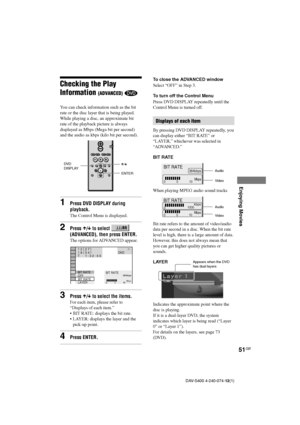 Page 5151GB
Enjoying Movies
DAV-S400 4-240-074-12(1)
BIT RATE
0510
kbps
Mbps
384ENTER X/x
To close the ADVANCED window
Select “OFF” in Step 3.
To turn off the Control Menu
Press DVD DISPLAY repeatedly until the
Control Menu is turned off.
Displays of each item
By pressing DVD DISPLAY repeatedly, you
can display either “BIT RATE” or
“LAYER,” whichever was selected in
“ADVANCED.”
BIT RATE
When playing MPEG audio sound tracks
Bit rate refers to the amount of video/audio
data per second in a disc. When the bit...