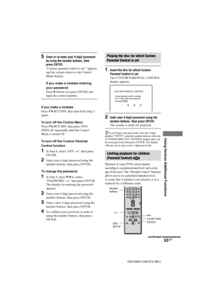 Page 5353GB
Using Various Additional Functions
DAV-S400 4-240-074-12(1)
CUSTOM PARENTAL CONTROL
Custom parental control is already 
set. To play, enter your password 
and press
         .ENTER
O RETURN
ENTER X/x H Number
buttons
5Enter or re-enter your 4-digit password
by using the number buttons, then
press ENTER.
“Custom parental control is set.” appears
and the screen returns to the Control
Menu display.
If you make a mistake entering
your password
Press C before you press ENTER and
input the correct...