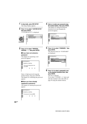 Page 5454GB
DAV-S400 4-240-074-12(1)
1In stop mode, press DVD SETUP.
The Setup Display appears.
2Press X/x to select “CUSTOM SETUP,”
then press ENTER.
“CUSTOM SETUP” is displayed.
3Press X/x to select “PARENTAL
CONTROL t,” then press ENTER.
xIf you have not entered a
password
The display for registering a new
password appears.
Enter a 4-digit password using the
number buttons, then press ENTER.
The display for confirming the password
appears.
xWhen you have already
registered a password
The display for entering...