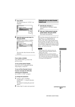 Page 5555GB
Using Various Additional Functions
DAV-S400 4-240-074-12(1)
7Press ENTER.
The selection items for “LEVEL” are
displayed.
8Select the level you want using X/x,
then press ENTER.
Parental Control setting is complete.
The lower the value, the more strict the
limitation.
If you make a mistake
Press O RETURN to go back to the
previous screen.
To turn off the Setup Display
Press DVD SETUP repeatedly until the
Setup Display is turned off.
To turn off the Parental Control
function and play the DVD after...