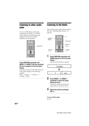 Page 5858GB
DAV-S400 4-240-074-12(1)
Listening to the Radio
Preset radio stations in the system’s memory
first (see “Presetting Radio Stations” on
page 28).
1Press FUNCTION repeatedly until
TUNER appears on the front panel
display.
The last received station is tuned in.
2Press PRESET + or PRESET –
repeatedly to select the preset
station you want.
Each time you press the button, the
system tunes in one preset station.
3Adjust the volume by pressing
VOL +/–.
To turn off the radio
Press 1.
FUNCTION
VOL +/–
PRESET...