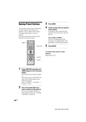 Page 6060GB
DAV-S400 4-240-074-12(1)
3Press NAME.
4Create an index name by using the
cursor buttons:
Press x/X to select a character, then
press c to move the cursor to the next
position.
If you make a mistake
Press C or c repeatedly until the
character to be changed flashes, then
press x/X to select the right character.
5Press ENTER.
To assign index names to other
stations
Repeat Steps 2 to 5.
Naming Preset Stations
You can enter a name of up to 8 characters
for preset stations. These names (for
example,...