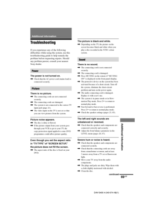 Page 6969GB
Additional Information
DAV-S400 4-240-074-12(1)
Additional Information
Troubleshooting
If you experience any of the following
difficulties while using the system, use this
troubleshooting guide to help remedy the
problem before requesting repairs. Should
any problem persist, consult your nearest
Sony dealer.
Power
The power is not turned on.
,Check that the AC power cord (mains lead) is
connected securely.
Picture
There is no picture.
,The connecting cords are not connected
securely.
,The connecting...