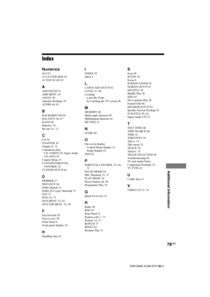 Page 7979GB
Additional Information
DAV-S400 4-240-074-12(1)
Index
Numerics
16:9 63
4:3 LETTER BOX 63
4:3 PAN SCAN 63
A
ADVANCED 51
AMP MENU 24
ANGLE 49
Antenna Hookups 19
AUDIO 44, 62
B
BACKGROUND 64
BALANCE 26, 67
BAND 28
Batteries 16
Bit rate 51, 72
C
CD 30
CHAPTER 39
Chapter 6, 72
Continuous play
CD, VIDEO CD, Super Audio
CD, DVD 30
Control Menu 13
CUSTOM PARENTAL
CONTROL 52
CUSTOM SETUP 64
D
DIMMER 27
DISTANCE 66
Dolby Digital 72
Dolby Pro Logic Surround 73
DTS 73
DVD 32, 73
DVD MENU 33, 62
DVD TOP MENU 32,...