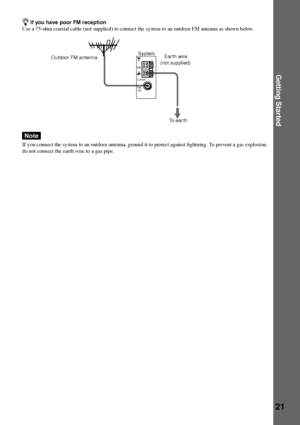 Page 21Getting Started
21
COAXIAL
AM
FM75½
Outdoor FM antennaSystem
zIf you have poor FM reception
Use a 75-ohm coaxial cable (not supplied) to connect the system to an outdoor FM antenna as shown below.
Note
If y ou connect the system to an outdoor antenna, ground it to protect against lightning. To prevent a gas explosion,
do not connect the earth wire to a gas pipe.
Ear th wire
(not supplied)
To ear th
 