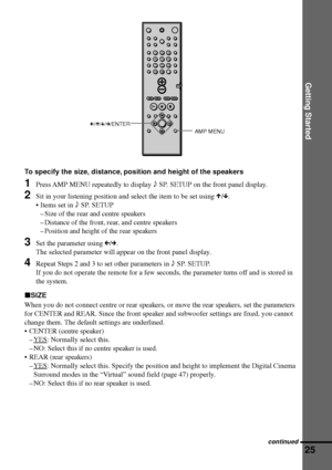 Page 25Getting Started
25
C/X/x/c/ENTER
AMP MENU
To specify the size, distance, position and height of the speakers
1Press AMP MENU repeatedly to display 9 SP. SETUP on the front panel display.
2Sit in your listening position and select the item to be set using X/x.
¥ Items set in 9 SP. SETUP
Ð Size of the rear and centre speakers
Ð Distance of the front, rear, and centre speakers
Ð Position and height of the rear speakers
3Set the parameter using C/c.
The selected parameter will appear on the front panel...