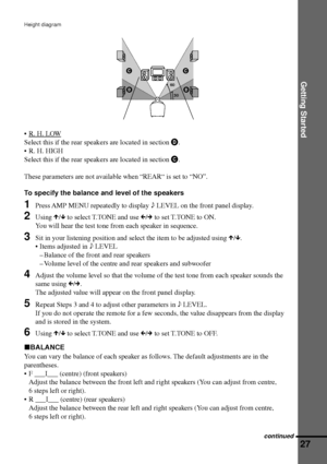 Page 27Getting Started
27
Height diagram
¥R. H. LOW
Select this if the rear speakers are located in section D.
¥ R. H. HIGH
Select this if the rear speakers are located in section C.
These parameters are not available when ÒREARÒ is set to ÒNOÓ.
To specify the balance and level of the speakers
1Press AMP MENU repeatedly to display 9 LEVEL on the front panel display.
2Using X/x to select T.TONE and use C/c to set T.TONE to ON.
You will hear the test tone from each speaker in sequence.
3Sit in your listening...