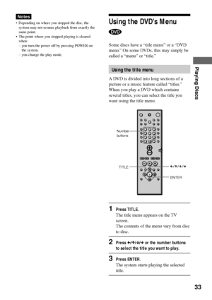 Page 3333
Playing Discs
Notes
¥ Depending on where you stopped the disc, the
system may not resume playback from exactl y the
same point.
¥ The point where you stopped playing is cleared
when:
Ð you turn the power off by pressing POWER on
the system.
Ð you change the play mode.Using the DVDÕs Menu
Some discs have a Òtitle menuÓ or a ÒDVD
menu.Ó On some DVDs, this may simply be
called a ÒmenuÓ or Òtitle.Ó
Using the title menu
A DVD is divided into long sections of a
picture or a music feature called Òtitles.Ó...