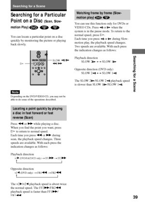 Page 3939
Searching for a Scene
Searching for a Scene
H
t
t
Watching frame by frame (Slow-
motion play) 
 
You can use this function only for DVDs or
VIDEO CDs. Press 
 or  when the
system is in the pause mode. To return to the
normal speed, press H.
Each time you press 
 or  during Slow-
motion play, the playback speed changes.
Two speeds are available. With each press
the indication changes as follows:
Playback direction
SLOW 2
 y SLOW 1
Opposite direction (DVD only)
SLOW 2
 y SLOW 1
The SLOW 2/SLOW 2...