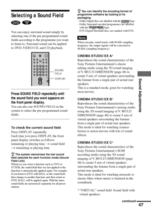 Page 4747
Sound Adjustments
Selecting a Sound Field
 
You can enjoy surround sound simply by
selecting one of the pre-programmed sound
fields according to the programme you want
to listen to. Surround sound can be applied
to DVD, VIDEO CD, and CD playback.
Press SOUND FIELD repeatedly until
the sound field you want appears on
the front panel display.
You can also use SOUND FIELD on the
system to select the pre-programmed sound
fields.
To check the current sound field
Press DISPLAY repeatedly.
Each time you...