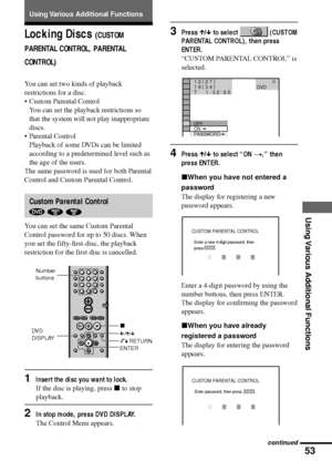 Page 5353
Using Various Additional Functions
Locking Discs (CUSTOM
PARENTAL CONTROL, PARENTAL
CONTROL)
You can set two kinds of playback
restrictions for a disc.
¥ Custom Parental Control
You can set the playback restrictions so
that the system will not play inappropriate
discs.
¥ Parental Control
Playback of some DVDs can be limited
according to a predetermined level such as
the age of the users.
The same password is used for both Parental
Control and Custom Parental Control.
Custom Parental Control
  
You can...