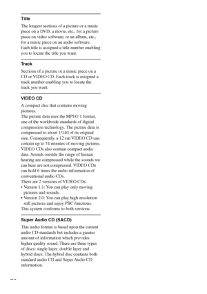 Page 7676
Title
The longest sections of a picture or a music
piece on a DVD; a movie, etc., for a picture
piece on video software; or an album, etc.,
for a music piece on an audio software.
Each title is assigned a title number enabling
you to locate the title you want.
Track
Sections of a picture or a music piece on a
CD or VIDEO CD. Each track is assigned a
track number enabling you to locate the
track you want.
VIDEO CD
A compact disc that contains moving
pictures.
The picture data uses the MPEG 1 format,...