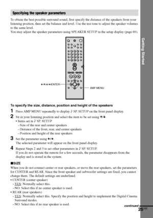 Page 25Getting Started
25GB
DAV-S550 4-241-065-12(1)
C/X/x/c/ENTER
AMP MENU
To specify the size, distance, position and height of the speakers
1Press AMP MENU repeatedly to display 9 SP. SETUP on the front panel display.
2Sit in your listening position and select the item to be set using X/x.
•Items set in 9 SP. SETUP
–Size of the rear and center speakers
–Distance of the front, rear, and center speakers
–Position and height of the rear speakers
3Set the parameter using C/c.
The selected parameter will appear...