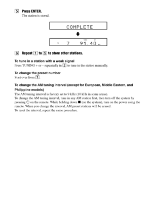 Page 3030GB
DAV-S550 4-241-065-12(1)
5Press ENTER.
The station is stored.
6Repeat 1 to 5 to store other stations.
To tune in a station with a weak signal
Press TUNING + or – repeatedly in 2 to tune in the station manually.
To change the preset number
Start over from 1.
To change the AM tuning interval (except for European, Middle Eastern, and
Philippine models)
The AM tuning interval is factory set to 9 kHz (10 kHz in some areas).
To change the AM tuning interval, tune in any AM station first, then turn off the...