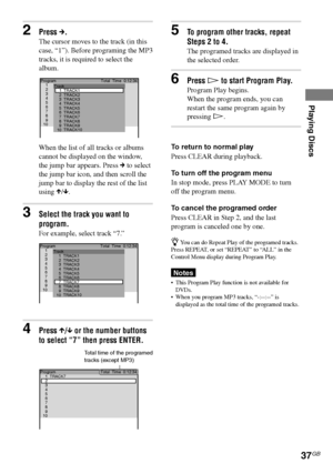 Page 37Playing Discs
37GB
DAV-S550 4-241-065-12(1)
3Select the track you want to
program.
For example, select track “7.”
4Press X/x or the number buttons
to select “7” then press ENTER.
1 Program
2
3
4
5
6
7
8
9
10TrackTotal  Time  0:12:34
1
2
3
4
5
6
7
8
9
10TRACK1
TRACK10 TRACK9 TRACK8 TRACK7 TRACK6
TRACK5 TRACK4 TRACK3
TRACK2
2Press c.
The cursor moves to the track (in this
case, “1”). Before programing the MP3
tracks, it is required to select the
album.
When the list of all tracks or albums
cannot be...