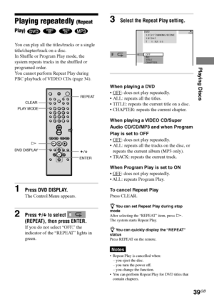 Page 39Playing Discs
39GB
DAV-S550 4-241-065-12(1)
Playing repeatedly (Repeat
Play)
    
You can play all the titles/tracks or a single
title/chapter/track on a disc.
In Shuffle or Program Play mode, the
system repeats tracks in the shuffled or
programed order.
You cannot perform Repeat Play during
PBC playback of VIDEO CDs (page 34).
CLEAR
HREPEAT
PLAY MODE
123
456
7
>
10
10/089
DVD DISPLAY
X/x
1Press DVD DISPLAY.
The Control Menu appears.
2Press X/x to select 
(REPEAT), then press ENTER.
If you do not select...