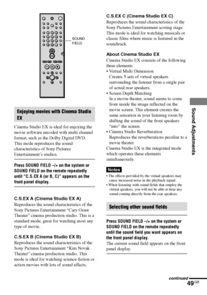 Page 49Sound Adjustments
49GB
DAV-S550 4-241-065-12(1)
Enjoying movies with Cinema Studio
EX
Cinema Studio EX is ideal for enjoying the
movie software encoded with multi channel
format, such as the Dolby Digital DVD.
This mode reproduces the sound
characteristics of Sony Pictures
Entertainment’s studios.
Press SOUND FIELD –/+ on the system or
SOUND FIELD on the remote repeatedly
until “C.S.EX A (or B, C)” appears on the
front panel display.
C.S.EX A (Cinema Studio EX A)
Reproduces the sound characteristics of...