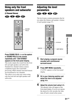 Page 51Sound Adjustments
51GB
DAV-S550 4-241-065-12(1)
Using only the front
speakers and subwoofer
(2 Channel Stereo)
   
Press SOUND FIELD –/+ on the system
or SOUND FIELD on the remote
repeatedly until “2CH STEREO”
appears on the front panel display.
This mode outputs the sound from the front
left and right speakers and subwoofer.
Standard two channel (stereo) sources
completely bypass the sound field
processing. Multi channel surround formats
are downmixed to two channels.
This allows you to play any source...