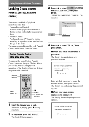 Page 5454GB
DAV-S550 4-241-065-12(1)
Locking Discs (CUSTOM
PARENTAL CONTROL, PARENTAL
CONTROL)
You can set two kinds of playback
restrictions for a disc.
•Custom Parental Control
You can set the playback restrictions so
that the system will not play inappropriate
discs.
•Parental Control
Playback of some DVDs can be limited
according to a predetermined level such as
the age of the users.
The same password is used for both Parental
Control and Custom Parental Control.
Custom Parental Control
   
You can set the...