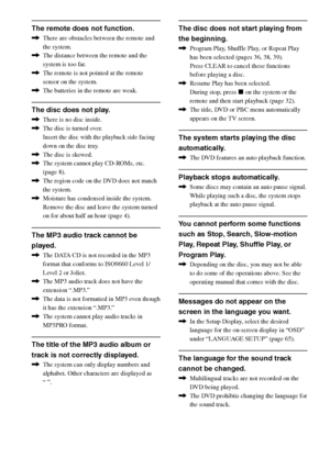 Page 7474GB
DAV-S550 4-241-065-12(1)
The remote does not function.
,There are obstacles between the remote and
the system.
,The distance between the remote and the
system is too far.
,The remote is not pointed at the remote
sensor on the system.
,The batteries in the remote are weak.
The disc does not play.
,There is no disc inside.
,The disc is turned over.
Insert the disc with the playback side facing
down on the disc tray.
,The disc is skewed.
,The system cannot play CD-ROMs, etc.
(page 8).
,The region code...