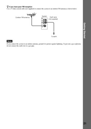 Page 21Getting Started
21
COAXIAL
AM
FM75½
Outdoor FM antennaSystem
zIf you have poor FM reception
Use a 75-ohm coaxial cable (not supplied) to connect the system to an outdoor FM antenna as shown below.
Note
If you connect the system to an outdoor antenna, ground it to protect against lightning. To prevent a gas explosion,
do not connect the earth wire to a gas pipe.
Earth wire
(not supplied)
To earth
 