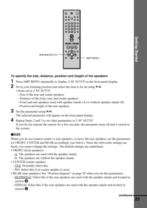 Page 25Getting Started
25
C/X/x/c/ENTER
AMP MENU
To specify the size, distance, position and height of the speakers
1Press AMP MENU repeatedly to display 9 SP. SETUP on the front panel display.
2Sit in your listening position and select the item to be set using X/x.
¥ Items set in 9 SP. SETUP
Ð Size of the rear and centre speakers
Ð Distance of the front, rear, and centre speakers
Ð Front and rear speakers used with speaker stands (A) or without speaker stands (B)
Ð Position and height of the rear speakers
3Set...