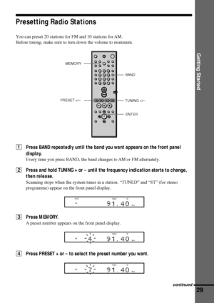 Page 29Getting Started
29
Presetting Radio Stations
You can preset 20 stations for FM and 10 stations for AM.
Before tuning, make sure to turn down the volume to minimum.
1Press BAND repeatedly until the band you want appears on the front panel
display.
Every time you press BAND, the band changes to AM or FM alternately.
2Press and hold TUNING + or Ð until the frequency indication starts to change,
then release.
Scanning stops when the system tunes in a station. ÒTUNEDÓ and ÒSTÓ (for stereo
programme) appear on...