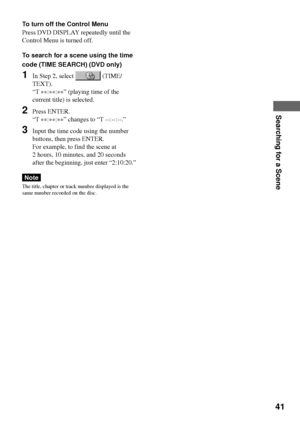 Page 4141
Searching for a Scene
To turn off the Control Menu
Press DVD DISPLAY repeatedly until the
Control Menu is turned off.
To search for a scene using the time
code (TIME SEARCH) (DVD only)
1In Step 2, select  (TIME/
TEXT).
ÒT 
**:
**:
**Ó (playing time of the
current title) is selected.
2Press ENTER.
ÒT 
**:
**:
**Ó changes to ÒT --:--:--.Ó
3Input the time code using the number
buttons, then press ENTER.
For example, to find the scene at
2 hours, 10 minutes, and 20 seconds
after the beginning, just enter...