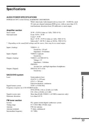 Page 7777
Additional Information
Specifications
AUDIO POWER SPECIFICATIONS
POWER OUTPUT AND TOTAL HARMONIC DISTORTION:
With 6 ohm loads, both channels driven, from 120 Ð 10,000 Hz; rated
50 watts per channel minimum RMS power, with no more than 10 %
total harmonic distortion from 250 milliwatts to rated output.
Amplifier section
Stereo mode 50 W + 50 W (6 ohms at 1 kHz, THD 10 %)
Surround mode Front: 50 W + 50 W
Center*: 50 W
Rear*: 50 W + 50 W (6 ohms at 1 kHz, THD 10 %)
Subwoofer*: 100 W (3 ohms at 100 Hz,...