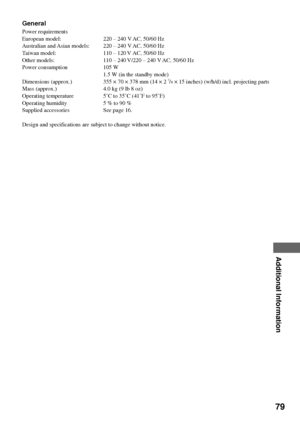 Page 7979
Additional Information
General
Power requirements
European model: 220 Ð 240 V AC, 50/60 Hz
Australian and Asian models: 220 Ð 240 V AC, 50/60 Hz
Taiwan model: 110 Ð 120 V AC, 50/60 Hz
Other models: 110 Ð 240 V/220 Ð 240 V AC, 50/60 Hz
Power consumption 105 W
1.5 W (in the standby mode)
Dimensions (approx.) 355 ´ 70 ´ 378 mm (14 ´ 2 
7/8 ´ 15 inches) (w/h/d) incl. projecting parts
Mass (approx.) 4.0 kg (9 lb 8 oz)
Operating temperature 5ûC to 35ûC (41ûF to 95ûF)
Operating humidity 5 % to 90 %
Supplied...