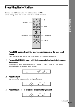 Page 29Getting Started
29GB
DAV-S880 4-241-069-11(1)
Presetting Radio Stations
You can preset 20 stations for FM and 10 stations for AM.
Before tuning, make sure to turn down the volume to minimum.
1Press BAND repeatedly until the band you want appears on the front panel
display.
Every time you press BAND, the band changes to AM or FM alternately.
2Press and hold TUNING + or – until the frequency indication starts to change,
then release.
Scanning stops when the system tunes in a station. “TUNED” and “ST” (for...