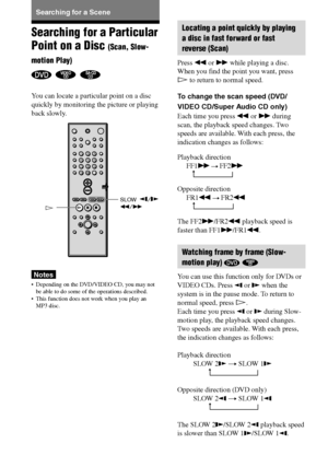 Page 4040GB
DAV-S880 4-241-069-11(1)
t
t
Searching for a Particular
Point on a Disc 
(Scan, Slow-
motion Play)
  
You can locate a particular point on a disc
quickly by monitoring the picture or playing
back slowly.
Notes
•Depending on the DVD/VIDEO CD, you may not
be able to do some of the operations described.
•This function does not work when you play an
MP3 disc.
t
t
Searching for a Scene
H
123
456
7
>
10
10/089
SLOW  /m/M
Locating a point quickly by playing
a disc in fast forward or fast
reverse (Scan)...