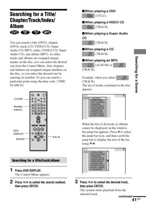 Page 41Searching for a Scene
41GB
DAV-S880 4-241-069-11(1)
xWhen playing a DVD
 (TITLE)
xWhen playing a VIDEO CD
 (TRACK)
xWhen playing a Super Audio
CD
 (TRACK)
xWhen playing a CD
 (TRACK)
xWhen playing an MP3
 (ALBUM) or 
(TRACK)
Example: when you select 
(TRACK)
The list of tracks contained in the disc
appears.
When the list of all tracks or albums
cannot be displayed on the window,
the jump bar appears. Press c to select
the jump bar icon, and then scroll the
jump bar to display the rest of the list
using...