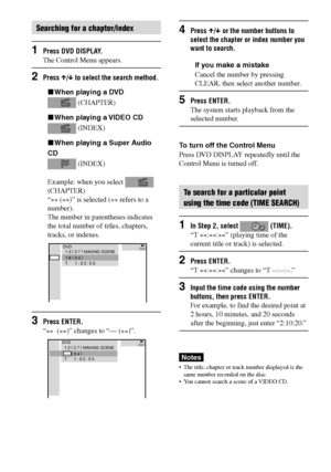 Page 4242GB
DAV-S880 4-241-069-11(1)
Searching for a chapter/index
1Press DVD DISPLAY.
The Control Menu appears.
2Press X/x to select the search method.
xWhen playing a DVD
 (CHAPTER)
xWhen playing a VIDEO CD
 (INDEX)
xWhen playing a Super Audio
CD
 (INDEX)
Example: when you select 
(CHAPTER)
“
** (
**)” is selected (
** refers to a
number).
The number in parentheses indicates
the total number of titles, chapters,
tracks, or indexes.
3Press ENTER.
“
**  (
**)” changes to “— (
**)”.
DVDDVD1 2 ( 
2 7 )
 MAKING...