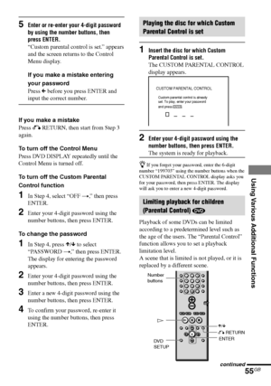 Page 55Using Various Additional Functions
55GB
DAV-S880 4-241-069-11(1)
CUSTOM PARENTAL CONTROL
Custom parental control is already 
set. To play, enter your password 
and press
         .ENTER
O RETURN
ENTER X/x H Number
buttons
5Enter or re-enter your 4-digit password
by using the number buttons, then
press ENTER.
“Custom parental control is set.” appears
and the screen returns to the Control
Menu display.
If you make a mistake entering
your password
Press C before you press ENTER and
input the correct...