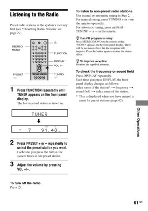 Page 61Other Operations
61GB
DAV-S880 4-241-069-11(1)
Listening to the Radio
Preset radio stations in the system’s memory
first (see “Presetting Radio Stations” on
page 29).
1Press FUNCTION repeatedly until
TUNER appears on the front panel
display.
The last received station is tuned in.
2Press PRESET + or – repeatedly to
select the preset station you want.
Each time you press the button, the
system tunes in one preset station.
3Adjust the volume by pressing
VOL +/–.
To turn off the radio
Press 1.To listen to...