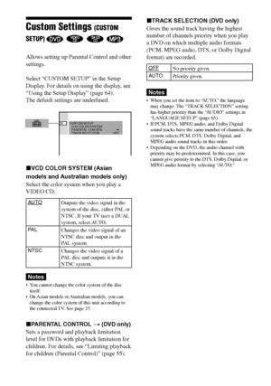 Page 6868GB
DAV-S880 4-241-069-11(1)
Custom Settings (CUSTOM
SETUP) 
   
Allows setting up Parental Control and other
settings.
Select “CUSTOM SETUP” in the Setup
Display. For details on using the display, see
“Using the Setup Display” (page 64).
The default settings are underlined.
xVCD COLOR SYSTEM (Asian
models and Australian models only)
Select the color system when you play a
VIDEO CD.
AUTO
PA L
NTSC
Notes
•You cannot change the color system of the disc
itself.
•On Asian models or Australian models, you...