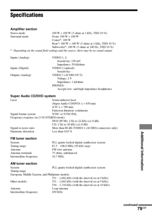 Page 79Additional Information
79GB
DAV-S880 4-241-069-11(1)
Specifications
Amplifier section
Stereo mode 100 W + 100 W (3 ohms at 1 kHz, THD 10 %)
Surround mode Front: 100 W + 100 W
Center*: 100 W
Rear*: 100 W + 100 W (3 ohms at 1 kHz, THD 10 %)
Subwoofer*: 100 W (3 ohms at 100 Hz, THD 10 %)
*Depending on the sound field settings and the source, there may be no sound output.
Inputs (Analog) VIDEO 1, 2:
Sensitivity: 150 mV
Impedance: 50 kilohms
Inputs (Digital) VIDEO 2 (optical):
Sensitivity: –
Outputs (Analog)...