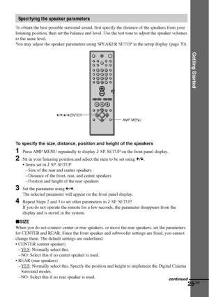 Page 25Getting Started
25GB
C/X/x/c/ENTER
AMP MENU
To specify the size, distance, position and height of the speakers
1Press AMP MENU repeatedly to display 9 SP. SETUP on the front panel display.
2Sit in your listening position and select the item to be set using X/x.
•Items set in 9 SP. SETUP
–Size of the rear and center speakers
–Distance of the front, rear, and center speakers
–Position and height of the rear speakers
3Set the parameter using C/c.
The selected parameter will appear on the front panel...