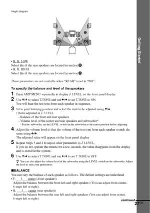 Page 27Getting Started
27GB
Height diagram
•R. H. LOW
Select this if the rear speakers are located in section D.
•R. H. HIGH
Select this if the rear speakers are located in section C.
These parameters are not available when “REAR” is set to “NO”.
To specify the balance and level of the speakers
1Press AMP MENU repeatedly to display 9 LEVEL on the front panel display.
2Use X/x to select T.TONE and use C/c to set T.TONE to ON.
You will hear the test tone from each speaker in sequence.
3Sit in your listening...