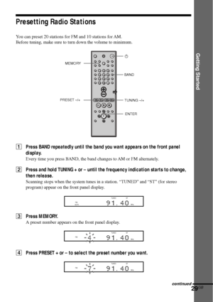 Page 29Getting Started
29GB
Presetting Radio Stations
You can preset 20 stations for FM and 10 stations for AM.
Before tuning, make sure to turn down the volume to minimum.
1Press BAND repeatedly until the band you want appears on the front panel
display.
Every time you press BAND, the band changes to AM or FM alternately.
2Press and hold TUNING + or – until the frequency indication starts to change,
then release.
Scanning stops when the system tunes in a station. “TUNED” and “ST” (for stereo
program) appear on...